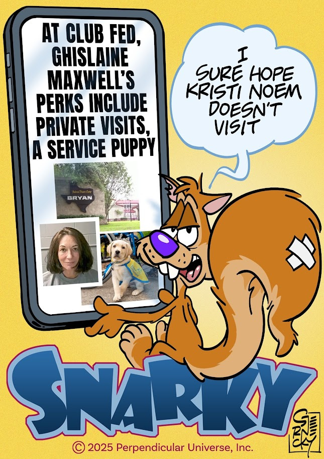 Cartoon of Snarky Squirrel scrolling on his phone. The phone screen includes the headline “At Club Fed, Ghislaine Maxwell’s Perks Include Private Visits, A Service Puppy”. Below the headline on the phone screen are photos of Maxwell’s minimum-security prison, her mug shot, and a photo of a puppy. Snarky comments in a word balloon “I sure hope Kristi Noem doesn’t visit”
